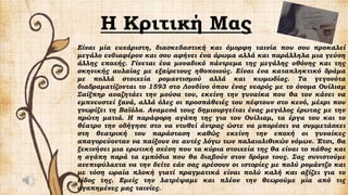 H Κριτική Μας
Είναι μία ευχάριστη, διασκεδαστική και όμορφη ταινία που σου προκαλεί
μεγάλο ενδιαφέρον και σου αφήνει ένα άρωμα αλλά και παράλληλα μια γεύση
άλλης εποχής. Γίνεται ένα μοναδικό πάντρεμα της μεγάλης οθόνης και της
σκηνικής αυλαίας με εξαίρετους ηθοποιούς. Είναι ένα καταπληκτικό δράμα
με πολλά στοιχεία ρομαντισμού αλλά και κωμωδίας. Τα γεγονότα
διαδραματίζονται το 1593 στο Λονδίνο όπου ένας νεαρός με το όνομα Ουίλιαμ
Σαίξπηρ αναζητάει την μούσα του, εκείνη την γυναίκα που θα τον κάνει να
εμπνευστεί ξανά, αλλά όλες οι προσπάθειές του πέφτουν στο κενό, μέχρι που
γνωρίζει τη Βαϊόλα. Αναμεσά τους δημιουργείται ένας μεγάλος έρωτας με την
πρώτη ματιά. Η παράφορη αγάπη της για τον Ουίλιαμ, τα έργα του και το
θέατρο την οδήγησε στο να ντυθεί άντρας ώστε να μπορέσει να συμμετάσχει
στη θεατρική του παράσταση καθώς εκείνη την εποχή οι γυναίκες
απαγορεύονταν να παίξουν σε αυτές λόγω των παλαιολιθικών νόμων. Έτσι, θα
ξεκινήσει μια ερωτική σχέση που τα κύρια στοιχεία της θα είναι το πάθος και
η αγάπη παρά τα εμπόδια που θα διαβούν στον δρόμο τους. Σας συνιστούμε
ανεπιφύλαχτα να την δείτε εάν σας αρέσουν οι ιστορίες με πολύ ρομάντζο και
με τόση ωραία πλοκή γιατί πραγματικά είναι πολύ καλή και αξίζει για το
είδος της. Εμείς την λατρέψαμε και πλέον την θεωρούμε μία από τις
αγαπημένες μας ταινίες.
 
