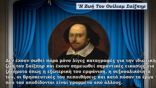 ''Η Ζωή Του Ουίλιαμ Σαίξπηρ
Δεν έχουν σωθεί πάρα μόνο λίγες καταγραφές για την ιδιωτική
ζωή του Σαίξπηρ και έχουν σημειωθεί σημαντικές εικασίες για
ζητήματα όπως η εξωτερική του εμφάνιση, η σεξουαλικότητα
του, οι θρησκευτικές του πεποιθήσεις και κατά πόσον τα έργα
που του αποδίδονται είναι γραμμένα από άλλους.
 