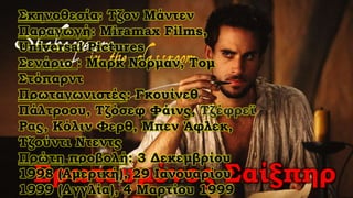 Ερωτευμένος Σαίξπηρ
Σκηνοθεσία: Τζον Μάντεν
Παραγωγή: Miramax Films,
Universal Pictures
Σενάριο : Μαρκ Νόρμαν, Τομ
Στόπαρντ
Πρωταγωνιστές: Γκουίνεθ
Πάλτροου, Τζόσεφ Φάινς, Τζέφρεϊ
Ρας, Κόλιν Φερθ, Μπεν Άφλεκ,
Τζούντι Ντεντς
Πρώτη προβολή: 3 Δεκεμβρίου
1998 (Αμερική), 29 Ιανουαρίου
1999 (Αγγλία), 4 Μαρτίου 1999
 