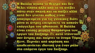 Η Βαϊόλα αγαπά το θέατρο και δεν
θέλει τίποτα άλλο από το να ανέβει
πάνω στην σκηνή και να παίξει αλλά
αυτό δεν γίνεται καθώς είναι
απαγορευμένο για τις γυναίκες διότι
μόνο οι άντρες επιτρέπετε να ασκούν το
επάγγελμα του ηθοποιού. Η Βαϊόλα
είναι επίσης μεγάλη θαυμάστρια των
έργων του Σαίξπηρ. Γι' αυτό ντύνεται
σαν άντρας και παίρνει το όνομα Τόμας
Κεντ. Περνάει από ακρόαση και
αποδεικνύεται ιδανική για έναν ρόλο
στο επόμενο έργο του Σαίξπηρ.
 