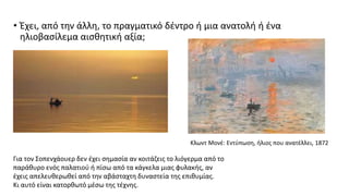 • Έχει, από την άλλη, το πραγματικό δέντρο ή μια ανατολή ή ένα
ηλιοβασίλεμα αισθητική αξία;
Κλωντ Μονέ: Εντύπωση, ήλιος που ανατέλλει, 1872
Για τον Σοπενχάουερ δεν έχει σημασία αν κοιτάζεις το λιόγερμα από το
παράθυρο ενός παλατιού ή πίσω από τα κάγκελα μιας φυλακής, αν
έχεις απελευθερωθεί από την αβάσταχτη δυναστεία της επιθυμίας.
Κι αυτό είναι κατορθωτό μέσω της τέχνης.
 