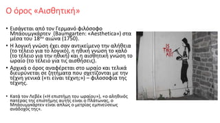 Ο όρος «Αισθητική»
• Εισάγεται από τον Γερμανό φιλόσοφο
Μπάουμγκάρτεν (Baumgarten: «Aesthetica») στα
μέσα του 18ου αιώνα (1750).
• Η λογική γνώση έχει σαν αντικείμενο την αλήθεια
(το τέλειο για το λογικό), η ηθική γνώση το καλό
(το τέλειο για την ηθική) και η αισθητική γνώση το
ωραίο (το τέλειο για τις αισθήσεις).
• Αρχικά ο όρος αναφέρεται στο ωραίο και τελικά
διευρύνεται σε ζητήματα που σχετίζονται με την
τέχνη γενικά («τι είναι τέχνη;») – φιλοσοφία της
τέχνης.
• Κατά τον Λεβέκ («Η επιστήμη του ωραίου»), «ο αληθινός
πατέρας της επιστήμης αυτής είναι ο Πλάτωνας, ο
Μπάουμγκάρτεν είναι απλώς ο μετρίας εμπνεύσεως
ανάδοχός της».
 