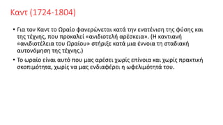 Καντ (1724-1804)
• Για τον Καντ το Ωραίο φανερώνεται κατά την ενατένιση της φύσης και
της τέχνης, που προκαλεί «ανιδιοτελή αρέσκεια». (Η καντιανή
«ανιδιοτέλεια του Ωραίου» στήριξε κατά μια έννοια τη σταδιακή
αυτονόμηση της τέχνης.)
• Το ωραίο είναι αυτό που μας αρέσει χωρίς επίνοια και χωρίς πρακτική
σκοπιμότητα, χωρίς να μας ενδιαφέρει η ωφελιμότητά του.
 