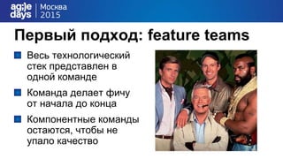 Первый подход: feature teams
Весь технологический
стек представлен в
одной команде
Команда делает фичу
от начала до конца
Компонентные команды
остаются, чтобы не
упало качество
 