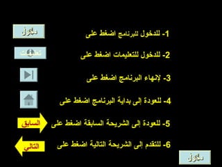 ‫تعليمات‬
‫دخول‬‫دخول‬
‫التالي‬
‫السابق‬
1‫للدخول‬ -‫للبرنامج‬‫على‬ ‫اضغط‬
2‫على‬ ‫اضغط‬ ‫للتعليمات‬ ‫للدخول‬ -
3‫على‬ ‫اضغط‬ ‫البرنامج‬ ‫لنهاء‬ -
4‫على‬ ‫اضغط‬ ‫البرنامج‬ ‫بداية‬ ‫إلى‬ ‫للعودة‬ -
5‫على‬ ‫اضغط‬ ‫السابقة‬ ‫الشريحة‬ ‫إلى‬ ‫للعودة‬ -
6‫على‬ ‫اضغط‬ ‫التالية‬ ‫الشريحة‬ ‫إلى‬ ‫للتقدم‬ -
‫دخول‬‫دخول‬
 