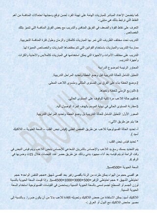 ‫كما‬‫يتضمن‬‫اإلعداد‬‫المباشر‬‫للمباريات‬‫الهامة‬‫على‬‫تهيئة‬‫الفرد‬‫لحسن‬‫توقع‬‫ومجابهة‬‫احتماالت‬‫المنافسة‬‫من‬‫أهم‬
‫النقاط‬‫التي‬‫ترتبط‬‫بذلك‬‫هي‬‫مايلي‬:-
‫التعرف‬‫على‬‫نقاط‬‫القوة‬‫والضعف‬‫في‬‫الفريق‬‫المنافس‬‫والتدريب‬‫مع‬‫بعض‬‫الفرق‬‫المنافسة‬‫التي‬‫تتميز‬‫بتلك‬
‫الخصائص‬.
‫التدريب‬‫تحت‬‫مختلف‬‫الظروف‬‫التي‬‫تمر‬‫بها‬‫المباريات‬‫كالمكان‬‫والزمان‬‫وطول‬‫فترة‬‫المنافسة‬‫التجريبية‬.
‫ممارسة‬‫التدريب‬‫والمباريات‬‫باستخدام‬‫القوانين‬‫التي‬‫تتم‬‫بمقتضاها‬‫المباريات‬‫والخصائص‬‫المميزة‬‫لها‬.
‫التدريب‬‫على‬‫مختلف‬‫األدوات‬‫واألجهزة‬‫التي‬‫يمكن‬‫استخدامها‬‫في‬‫المباريات‬‫كالمالبس‬‫واألحذية‬‫والكرات‬
‫وأجهزة‬‫التدريب‬.
‫المحاور‬‫الرئيسة‬‫لموضوع‬‫الدراسة‬
‫التحليل‬‫الشامل‬‫للحالة‬‫التدريبية‬‫قبل‬‫وضع‬‫الخطة‬‫وتحديد‬‫المراحل‬‫التدريبية‬.
2-‫وضع‬‫الخطة‬‫بناء‬‫على‬‫الفرق‬‫بين‬‫المستوى‬‫المثالي‬‫ومتسوى‬‫الالعب‬‫المحلي‬.
3-‫التوزيع‬‫الزمني‬‫للخطة‬‫وتنفيذها‬.
4-‫تقييم‬‫حالة‬‫الالعب‬‫مرة‬‫ثانية‬‫للوقوف‬‫على‬‫المستوى‬‫الحالي‬.
5-‫مقارنة‬‫المستوى‬‫الحالي‬‫في‬‫نهاية‬‫الموسم‬‫بالهدف‬‫المراد‬‫الوصول‬‫أليه‬.
‫المحور‬‫األول‬:‫التحليل‬‫الشامل‬‫للحالة‬‫التدريبية‬‫بل‬‫وضع‬‫الخطة‬‫وتحديد‬‫المراحل‬‫التدريبية‬.
‫هذا‬‫يتم‬‫عن‬‫طريق‬‫اآلتي‬:-
‫أ‬-‫تحديد‬‫الحالة‬‫الفسيولوجية‬‫لالعب‬‫عن‬‫طريق‬‫الفحص‬‫الطبي‬(‫قياس‬‫نبض‬‫القلب‬–‫السعة‬‫الحيوية‬–‫الالكتيك‬
‫أسيد‬.)
*‫تحديد‬‫قياس‬‫نبض‬‫القلب‬:
‫يتم‬‫التحديد‬‫بمسك‬‫رسغ‬‫يد‬‫الالعب‬‫واإلحساس‬‫بالشريان‬‫الشعاعي‬‫لإلحساس‬‫بنبض‬‫الالعب‬‫ويتم‬‫قياس‬‫النبض‬‫في‬
‫وقت‬‫الراحة‬‫ثم‬‫يتم‬‫قياسه‬‫بعد‬‫أداء‬‫مجهود‬‫بدني‬‫وذلك‬‫عن‬‫طريق‬‫حصر‬‫عدد‬‫النبضات‬‫خالل‬15‫ث‬‫وضربها‬‫في‬
‫الرقم‬4.
‫السعة‬‫الحيوية‬=4500‫سم‬3.
‫هو‬‫أقصى‬‫حجم‬‫من‬‫الهواء‬‫يمكن‬‫طرده‬‫من‬‫الرئة‬‫بأقصى‬‫زفير‬‫بعد‬‫أقصى‬‫شهيق‬=‫حجم‬‫التنفس‬‫الواحد‬+‫حجم‬
‫احتياطي‬‫الشهيق‬+‫حجم‬‫احتياطي‬‫الزفير‬=500+3000+1000=4500‫سم‬3.‫وإذا‬‫قيست‬‫السعة‬‫الحيوية‬‫بالنسبة‬
‫لوزن‬‫الجسم‬‫أو‬‫المسطح‬‫لجسم‬‫تسمى‬‫بالسعة‬‫الحيوية‬‫النسبية‬‫ويستحسن‬‫في‬‫القياسات‬‫الفسيولوجية‬‫استخدام‬‫السعة‬
‫الحيوية‬‫النسبية‬.
‫الالكتيك‬‫أسيد‬:‫يمكن‬‫االستفادة‬‫من‬‫حمض‬‫الالكتيك‬‫وتحويله‬‫كإفادة‬‫لالعب‬‫بدال‬‫من‬‫أن‬‫يكون‬‫ضررا‬.‫وبالنسبة‬‫إلى‬
‫مصير‬‫حامض‬‫الالكتيك‬‫مع‬‫البول‬‫أو‬‫العرق‬:-
 