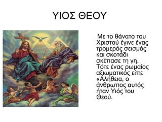 ΥΙΟΣ ΘΕΟΥ
Με το θάνατο του
Χριστού έγινε ένας
τρομερός σεισμός
και σκοτάδι
σκέπασε τη γη.
Τότε ένας ρωμαίος
αξιωματικός είπε
«Αλήθεια, ο
άνθρωπος αυτός
ήταν Υιός του
Θεού.
 