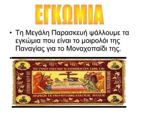 • Τη Μεγάλη Παρασκευή ψάλλουμε τα
εγκώμια που είναι το μοιρολόι της
Παναγίας για το Μοναχοπαίδι της.
• .
 