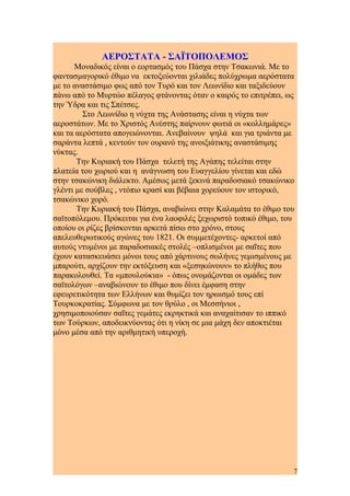 ΑΕΡΟΣΤΑΤΑ - ΣΑΪΤΟΠΟΛΕΜΟΣ
Μοναδικός είναι ο εορτασμός του Πάσχα στην Τσακωνιά. Με το
φαντασμαγορικό έθιμο να εκτοξεύονται χιλιάδες πολύχρωμα αερόστατα
με το αναστάσιμο φως από τον Τυρό και τον Λεωνίδιο και ταξιδεύουν
πάνω από το Μυρτώο πέλαγος φτάνοντας όταν ο καιρός το επιτρέπει, ως
την Ύδρα και τις Σπέτσες.
Στο Λεωνίδιο η νύχτα της Ανάστασης είναι η νύχτα των
αεροστάτων. Με το Χριστός Ανέστης παίρνουν φωτιά οι «κολλημάρες»
και τα αερόστατα απογειώνονται. Ανεβαίνουν ψηλά και για τριάντα με
σαράντα λεπτά , κεντούν τον ουρανό της ανοιξιάτικης αναστάσιμης
νύκτας.
Την Κυριακή του Πάσχα τελετή της Αγάπης τελείται στην
πλατεία του χωριού και η ανάγνωση του Ευαγγελίου γίνεται και εδώ
στην τσακώνικη διάλεκτο. Αμέσως μετά ξεκινά παραδοσιακό τσακώνικο
γλέντι με σούβλες , ντόπιο κρασί και βέβαια χορεύουν τον ιστορικό,
τσακώνικο χορό.
Την Κυριακή του Πάσχα, αναβιώνει στην Καλαμάτα το έθιμο του
σαϊτοπόλεμου. Πρόκειται για ένα λαοφιλές ξεχωριστό τοπικό έθιμο, του
οποίου οι ρίζες βρίσκονται αρκετά πίσω στο χρόνο, στους
απελευθερωτικούς αγώνες του 1821. Οι συμμετέχοντες- αρκετοί από
αυτούς ντυμένοι με παραδοσιακές στολές –οπλισμένοι με σαΐτες που
έχουν κατασκευάσει μόνοι τους από χάρτινους σωλήνες γεμισμένους με
μπαρούτι, αρχίζουν την εκτόξευση και «ξεσηκώνουν» το πλήθος που
παρακολουθεί. Τα «μπουλούκια» - όπως ονομάζονται οι ομάδες των
σαϊτολόγων –αναβιώνουν το έθιμο που δίνει έμφαση στην
εφευρετικότητα των Ελλήνων και θυμίζει τον ηρωισμό τους επί
Τουρκοκρατίας. Σύμφωνα με τον θρύλο , οι Μεσσήνιοι ,
χρησιμοποιούσαν σαΐτες γεμάτες εκρηκτικά και αναχαίτισαν το ιππικό
των Τούρκων, αποδεικνύοντας ότι η νίκη σε μια μάχη δεν αποκτιέται
μόνο μέσα από την αριθμητική υπεροχή.
7
 