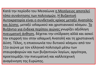 Κατά την περίοδο του Μεσαίωνα η Μεσόγειος αποτελεί
τόπο συνάντησης των πολιτισμών. Η Βυζαντινή
Αυτοκρατορία είναι ο συνδετικός κρίκος μεταξύ Ανατολής
και Δύσης, μεταξύ ισλαμικού και χριστιανικού κόσμου. Το
Βυζάντιο για ένδεκα περίπου αιώνες γνωρίζει αξιόλογη
πνευματική άνθηση, δέχεται την επίδραση αλλά και ασκεί
την επιρροή του στην ισλαμική Ανατολή και τη χριστιανική
Δύση. Τέλος, η επικοινωνία του δυτικού κόσμου από τον
11ο αιώνα με τον ελληνικό πολιτισμό μέσω των
σταυροφοριών και των βυζαντινών λογίων, αργότερα,
προετοιμάζει την πνευματική και καλλιτεχνική
αναγέννηση της Ευρώπης.
 