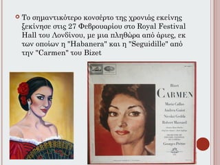  Το σημαντικότερο κονσέρτο της χρονιάς εκείνης
ξεκίνησε στις 27 Φεβρουαρίου στο Royal Festival
Hall του Λονδίνου, με μια πληθώρα από άριες, εκ
των οποίων η "Habanera" και η "Seguidille" από
την "Carmen" του Bizet
 
