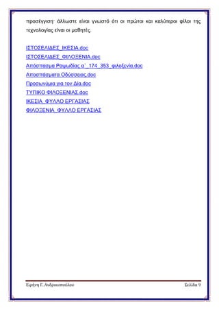 Ειρήνη Γ. Ανδρικοπούλου Σελίδα 9
προσέγγιση· άλλωστε είναι γνωστό ότι οι πρώτοι και καλύτεροι φίλοι της
τεχνολογίας είναι οι μαθητές.
ΙΣΤΟΣΕΛΙΔΕΣ_ΙΚΕΣΙΑ.doc
ΙΣΤΟΣΕΛΙΔΕΣ_ΦΙΛΟΞΕΝΙΑ.doc
Απόσπασμα Ραψωδίας α΄_174_353_φιλοξενία.doc
Αποσπάσματα Οδύσσειας.doc
Προσωνύμια για τον Δία.doc
ΤΥΠΙΚΟ ΦΙΛΟΞΕΝΙΑΣ.doc
ΙΚΕΣΙΑ_ΦΥΛΛΟ ΕΡΓΑΣΙΑΣ
ΦΙΛΟΞΕΝΙΑ_ΦΥΛΛΟ ΕΡΓΑΣΙΑΣ
 