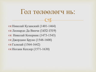 
 Николай Кузанский (1401-1464)
 Леонардо Да Винчи (1452-1519)
 Николай Коперник (1473-1543)
 Джордано Бруно (1548-1600)
 Галилай (1564-1642)
 Иоганн Кеплер (1571-1630)
Гол төлөөлөгч нь:
 
