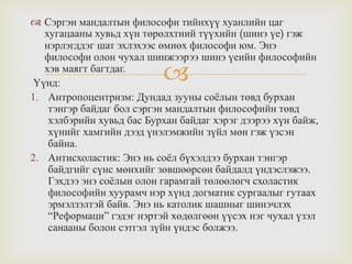 
 Сэргэн мандалтын философи тийнхүү хуанлийн цаг
хугацааны хувьд хүн төрөлхтний түүхийн (шинэ үе) гэж
нэрлэгддэг шат эхлэхээс өмнөх философи юм. Энэ
философи олон чухал шинжээрээ шинэ үеийн философийн
хэв маягт багтдаг.
Үүнд:
1. Антропоцентризм: Дундад зууны соёлын төвд бурхан
тэнгэр байдаг бол сэргэн мандалтын философийн төвд
хэлбэрийн хувьд бас Бурхан байдаг хэрэг дээрээ хүн байж,
хүнийг хамгийн дээд үнэлэмжийн зүйл мөн гэж үзсэн
байна.
2. Антисхоластик: Энэ нь соёл бүхэлдээ бурхан тэнгэр
байдгийг сүнс мөнхийг зөвшөөрсөн байдалд үндэслэжээ.
Гэхдээ энэ соёлын олон гарамгай төлөөлөгч схоластик
философийн хуурамч нэр хүнд догматик сургаалыг гутаах
эрмэлзэлтэй байв. Энэ нь католик шашныг шинэчлэх
“Реформаци” гэдэг нэртэй хөдөлгөөн үүсэх нэг чухал үзэл
санааны болон сэтгэл зүйн үндэс болжээ.
 