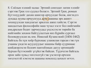 
8. Соёлын хэлний халаа: Эртний сонгодог латин хэлийг
сэргээж Грек хэл судлал болжээ. Эртний Грек, ромын
бүтээлүүдийг дахин шинээр орчуулдаг болж, ингэхдээ
дундад зууны орчуулгууд дахь шашны эрх ашигт
зохицуулсан хандлагыг арилгах ажил хийсэн. Сэргэн
мандалтын философийн маш чухал хэсэг бол нийгмийн
амьдралын бодит зарчмуудад үндэслэсэн төрийн ба
нийгмийн зохион байгуулалтын янз бүрийн сургаал
боловсруулсан нь юм. Николай Кузансзкий (1404-1462)
Байгаль ба хүн хоёр бурхнаас улаижлан гарсан гэж гүн
ухааны үндсэн асуудлуудыг шашны байр сууринаас
шийдвэрлэсэн боловч пантейзмын дагуу ертөнцийг
бурхан бүтээснийг үгүйсгэж байсан. Түүнчлэн байгаль
орон зайн хувьд төгсгөлгүй гэж үзсэнээр орчлон
төгсгөлтэй хэмээсэн шашны номлолд цохилт өгчээ.
 