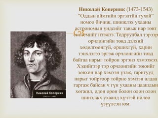 
Николай Коперник (1473-1543)
“Оддын аймгийн эргэлтйн тухай”
номоо бичиж, шинжлэх ухааны
астрономын үндсийг тавьж нар төвт
системийг нээжээ. Тодруулбал тэрээр
орчлонгийн төвд дэлхий
хөдөлгөөнгүй, оршихгүй, харин
тэнхлэгээ эргэж орчлонгийн төвд
байгаа нарыг тойрон эргэнэ хэмээжээ.
Хэдийгээр тэр орчлонгийн төюийг
зөвхөн нар хэмээн үзэж, гаригууд
нарыг тойргоор тойрно хэмээн алдаа
гаргаж байсан ч гүн ухааны цаашдын
хөгжил, одон орон болон олон олон
шинэлжх ухаанд хүчтэй нөлөө
үзүүлсэн юм.
 
