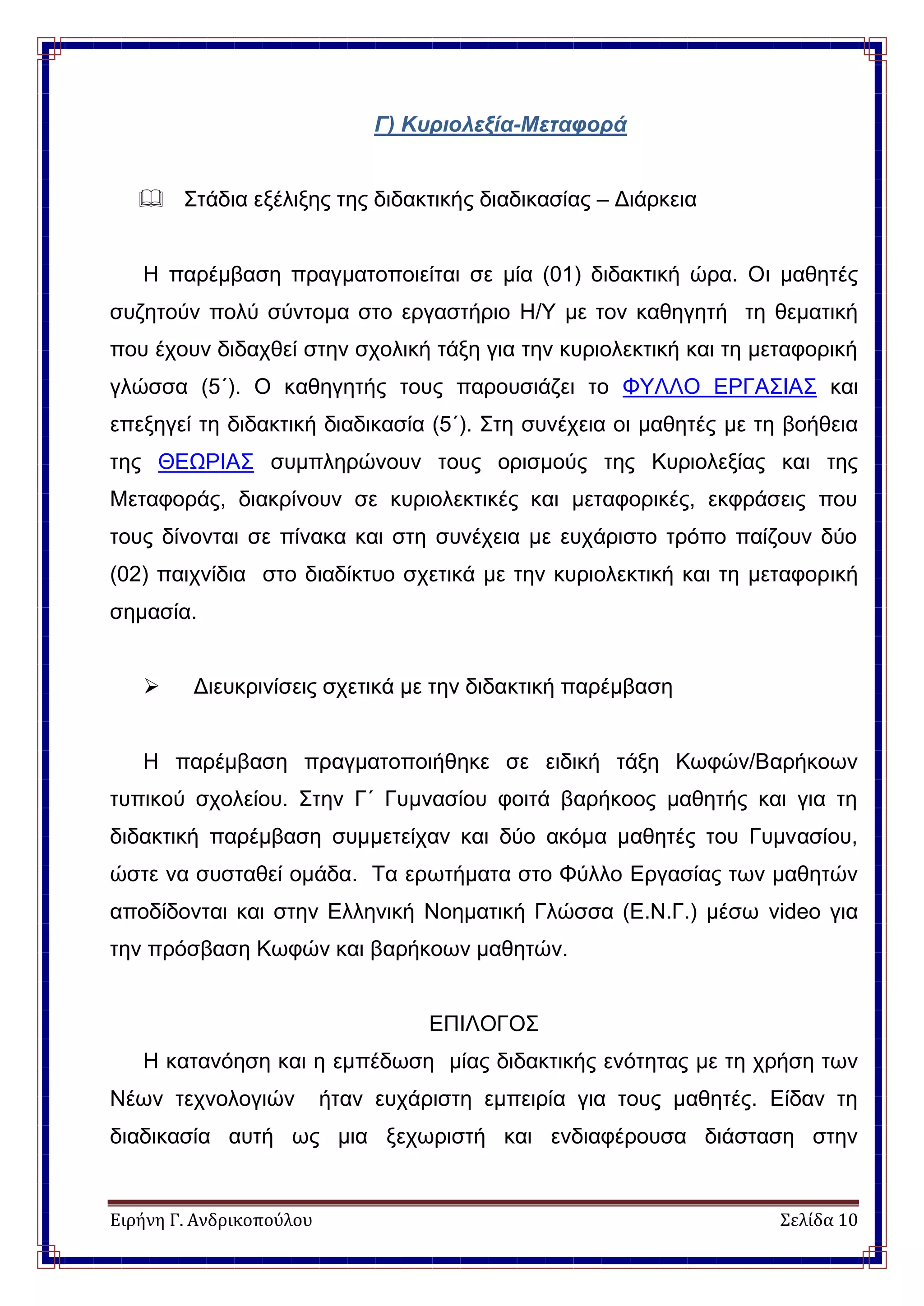 Ειρήνη Γ. Ανδρικοπούλου Σελίδα 10
Γ) Κυριολεξία-Μεταφορά
 Στάδια εξέλιξης της διδακτικής διαδικασίας – Διάρκεια
H παρέμβαση πραγματοποιείται σε μία (01) διδακτική ώρα. Οι μαθητές
συζητούν πολύ σύντομα στο εργαστήριο Η/Υ με τον καθηγητή τη θεματική
που έχουν διδαχθεί στην σχολική τάξη για την κυριολεκτική και τη μεταφορική
γλώσσα (5΄). Ο καθηγητής τους παρουσιάζει το ΦΥΛΛΟ ΕΡΓΑΣΙΑΣ και
επεξηγεί τη διδακτική διαδικασία (5΄). Στη συνέχεια οι μαθητές με τη βοήθεια
της ΘΕΩΡΙΑΣ συμπληρώνουν τους ορισμούς της Κυριολεξίας και της
Μεταφοράς, διακρίνουν σε κυριολεκτικές και μεταφορικές, εκφράσεις που
τους δίνονται σε πίνακα και στη συνέχεια με ευχάριστο τρόπο παίζουν δύο
(02) παιχνίδια στο διαδίκτυο σχετικά με την κυριολεκτική και τη μεταφορική
σημασία.
 Διευκρινίσεις σχετικά με την διδακτική παρέμβαση
Η παρέμβαση πραγματοποιήθηκε σε ειδική τάξη Κωφών/Βαρήκοων
τυπικού σχολείου. Στην Γ΄ Γυμνασίου φοιτά βαρήκοος μαθητής και για τη
διδακτική παρέμβαση συμμετείχαν και δύο ακόμα μαθητές του Γυμνασίου,
ώστε να συσταθεί ομάδα. Τα ερωτήματα στο Φύλλο Εργασίας των μαθητών
αποδίδονται και στην Ελληνική Νοηματική Γλώσσα (Ε.Ν.Γ.) μέσω video για
την πρόσβαση Κωφών και βαρήκοων μαθητών.
ΕΠΙΛΟΓΟΣ
Η κατανόηση και η εμπέδωση μίας διδακτικής ενότητας με τη χρήση των
Νέων τεχνολογιών ήταν ευχάριστη εμπειρία για τους μαθητές. Είδαν τη
διαδικασία αυτή ως μια ξεχωριστή και ενδιαφέρουσα διάσταση στην
 