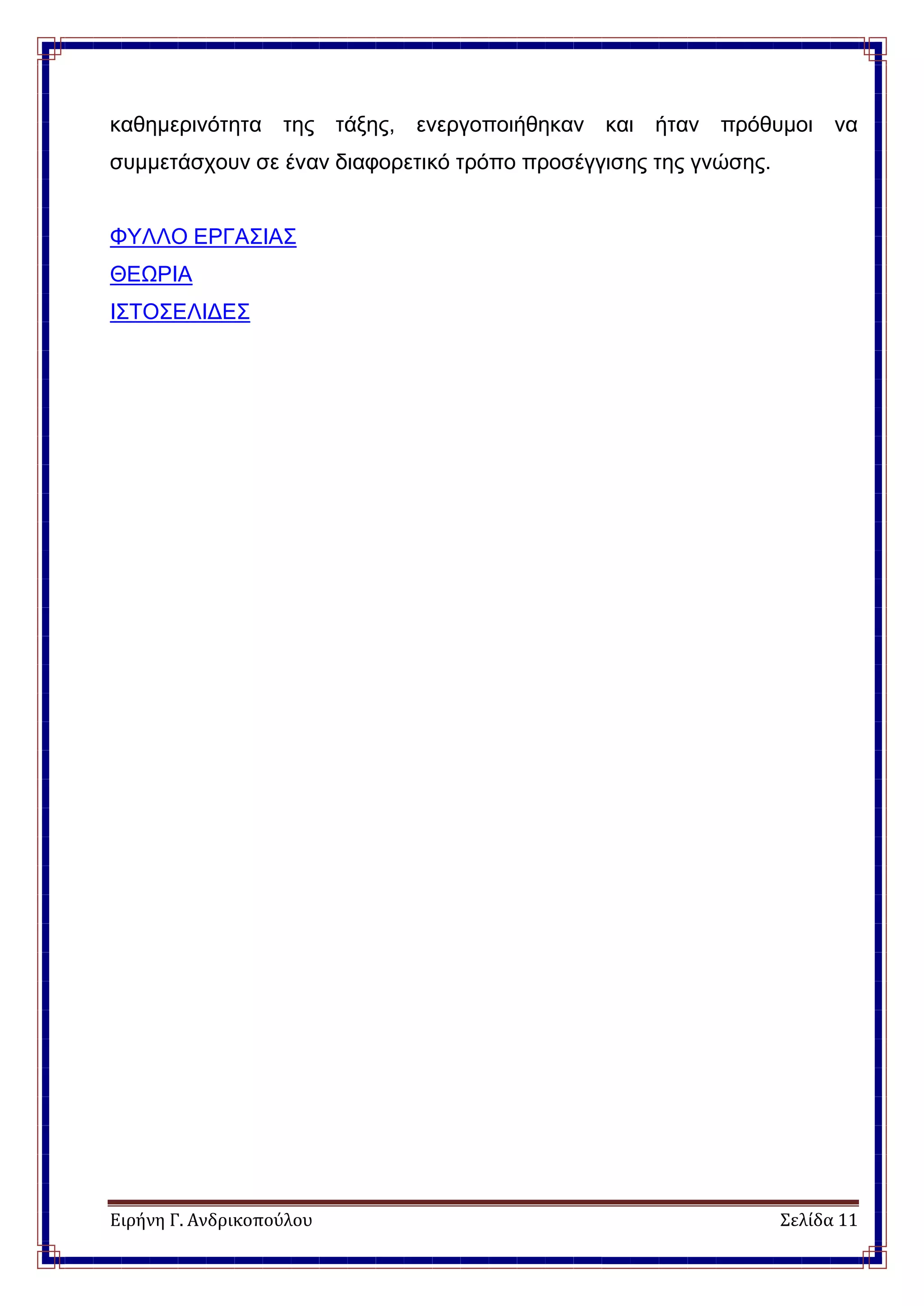 Ειρήνη Γ. Ανδρικοπούλου Σελίδα 11
καθημερινότητα της τάξης, ενεργοποιήθηκαν και ήταν πρόθυμοι να
συμμετάσχουν σε έναν διαφορετικό τρόπο προσέγγισης της γνώσης.
ΦΥΛΛΟ ΕΡΓΑΣΙΑΣ
ΘΕΩΡΙΑ
ΙΣΤΟΣΕΛΙΔΕΣ
 