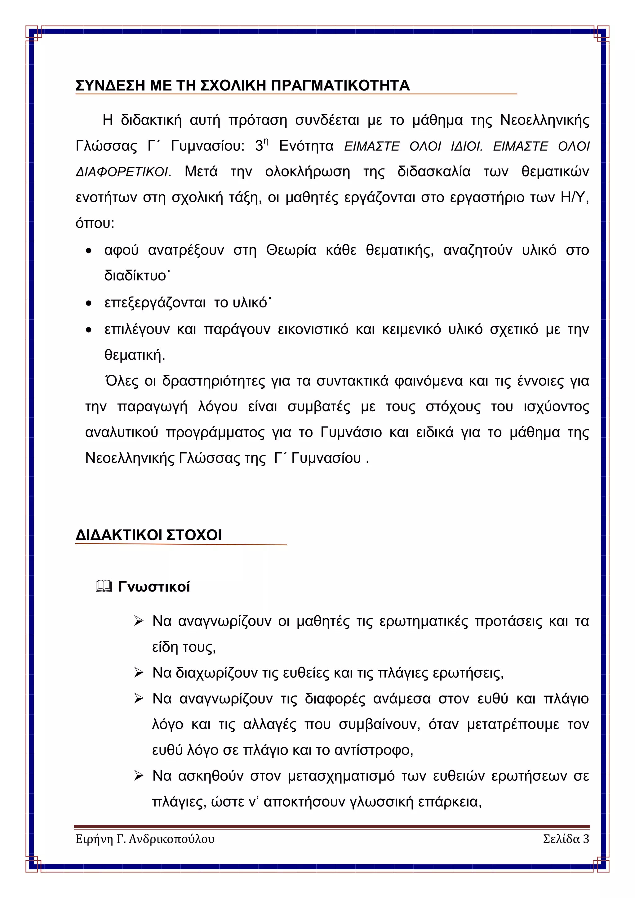 Ειρήνη Γ. Ανδρικοπούλου Σελίδα 3
ΣΥΝΔΕΣΗ ΜΕ ΤΗ ΣΧΟΛΙΚΗ ΠΡΑΓΜΑΤΙΚΟΤΗΤΑ
Η διδακτική αυτή πρόταση συνδέεται με το μάθημα της Νεοελληνικής
Γλώσσας Γ΄ Γυμνασίου: 3η
Ενότητα ΕΙΜΑΣΤΕ ΟΛΟΙ ΙΔΙΟΙ. ΕΙΜΑΣΤΕ ΟΛΟΙ
ΔΙΑΦΟΡΕΤΙΚΟΙ. Μετά την ολοκλήρωση της διδασκαλία των θεματικών
ενοτήτων στη σχολική τάξη, οι μαθητές εργάζονται στο εργαστήριο των Η/Υ,
όπου:
 αφού ανατρέξουν στη Θεωρία κάθε θεματικής, αναζητούν υλικό στο
διαδίκτυο˙
 επεξεργάζονται το υλικό˙
 επιλέγουν και παράγουν εικονιστικό και κειμενικό υλικό σχετικό με την
θεματική.
Όλες οι δραστηριότητες για τα συντακτικά φαινόμενα και τις έννοιες για
την παραγωγή λόγου είναι συμβατές με τους στόχους του ισχύοντος
αναλυτικού προγράμματος για το Γυμνάσιο και ειδικά για το μάθημα της
Νεοελληνικής Γλώσσας της Γ΄ Γυμνασίου .
ΔΙΔΑΚΤΙΚΟΙ ΣΤΟΧΟΙ
 Γνωστικοί
 Να αναγνωρίζουν οι μαθητές τις ερωτηματικές προτάσεις και τα
είδη τους,
 Να διαχωρίζουν τις ευθείες και τις πλάγιες ερωτήσεις,
 Να αναγνωρίζουν τις διαφορές ανάμεσα στον ευθύ και πλάγιο
λόγο και τις αλλαγές που συμβαίνουν, όταν μετατρέπουμε τον
ευθύ λόγο σε πλάγιο και το αντίστροφο,
 Να ασκηθούν στον μετασχηματισμό των ευθειών ερωτήσεων σε
πλάγιες, ώστε ν’ αποκτήσουν γλωσσική επάρκεια,
 