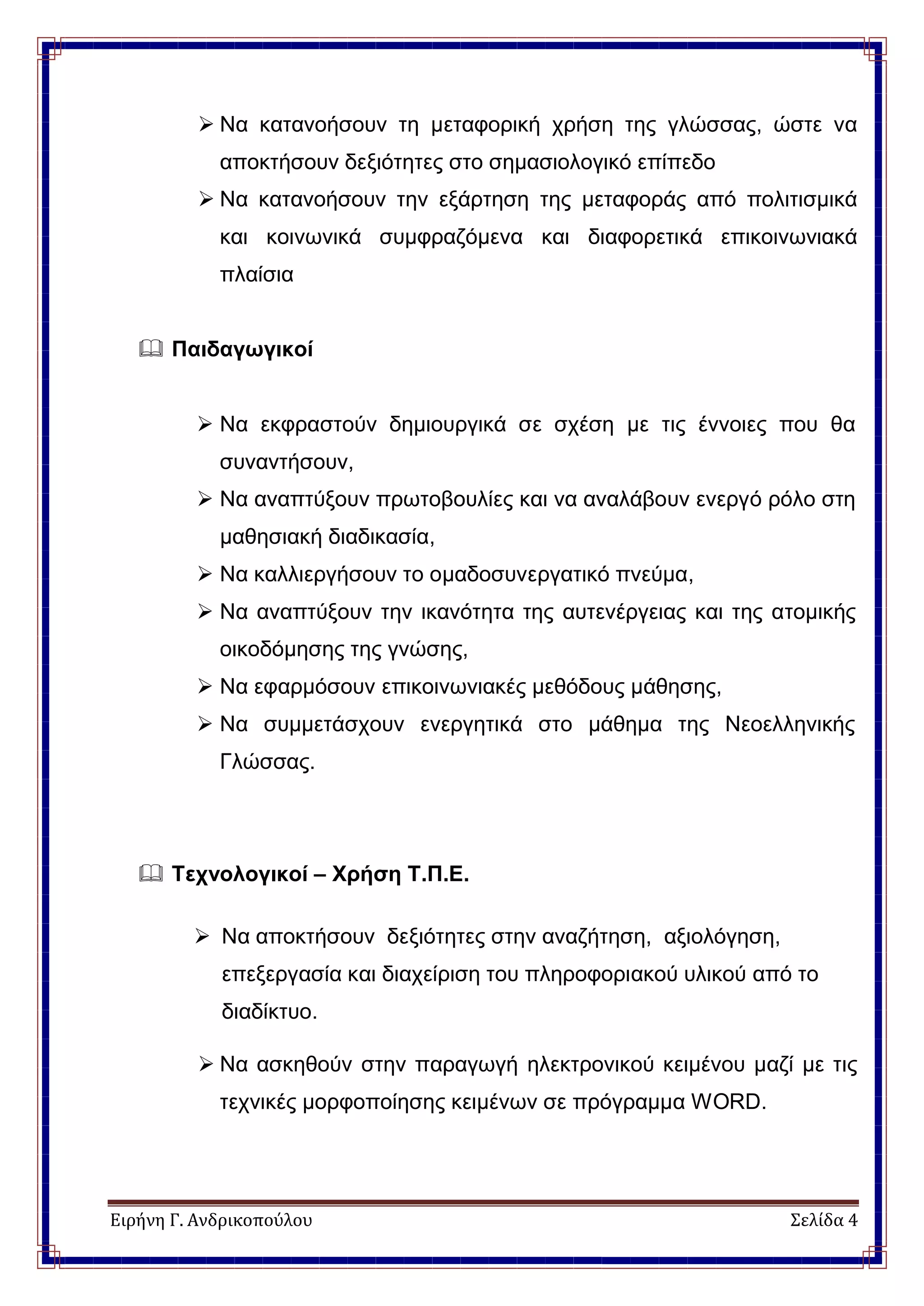 Ειρήνη Γ. Ανδρικοπούλου Σελίδα 4
 Να κατανοήσουν τη μεταφορική χρήση της γλώσσας, ώστε να
αποκτήσουν δεξιότητες στο σημασιολογικό επίπεδο
 Να κατανοήσουν την εξάρτηση της μεταφοράς από πολιτισμικά
και κοινωνικά συμφραζόμενα και διαφορετικά επικοινωνιακά
πλαίσια
 Παιδαγωγικοί
 Να εκφραστούν δημιουργικά σε σχέση με τις έννοιες που θα
συναντήσουν,
 Να αναπτύξουν πρωτοβουλίες και να αναλάβουν ενεργό ρόλο στη
μαθησιακή διαδικασία,
 Να καλλιεργήσουν το ομαδοσυνεργατικό πνεύμα,
 Να αναπτύξουν την ικανότητα της αυτενέργειας και της ατομικής
οικοδόμησης της γνώσης,
 Να εφαρμόσουν επικοινωνιακές μεθόδους μάθησης,
 Να συμμετάσχουν ενεργητικά στο μάθημα της Νεοελληνικής
Γλώσσας.
 Τεχνολογικοί – Χρήση Τ.Π.Ε.
 Να αποκτήσουν δεξιότητες στην αναζήτηση, αξιολόγηση,
επεξεργασία και διαχείριση του πληροφοριακού υλικού από το
διαδίκτυο.
 Να ασκηθούν στην παραγωγή ηλεκτρονικού κειμένου μαζί με τις
τεχνικές μορφοποίησης κειμένων σε πρόγραμμα WORD.
 