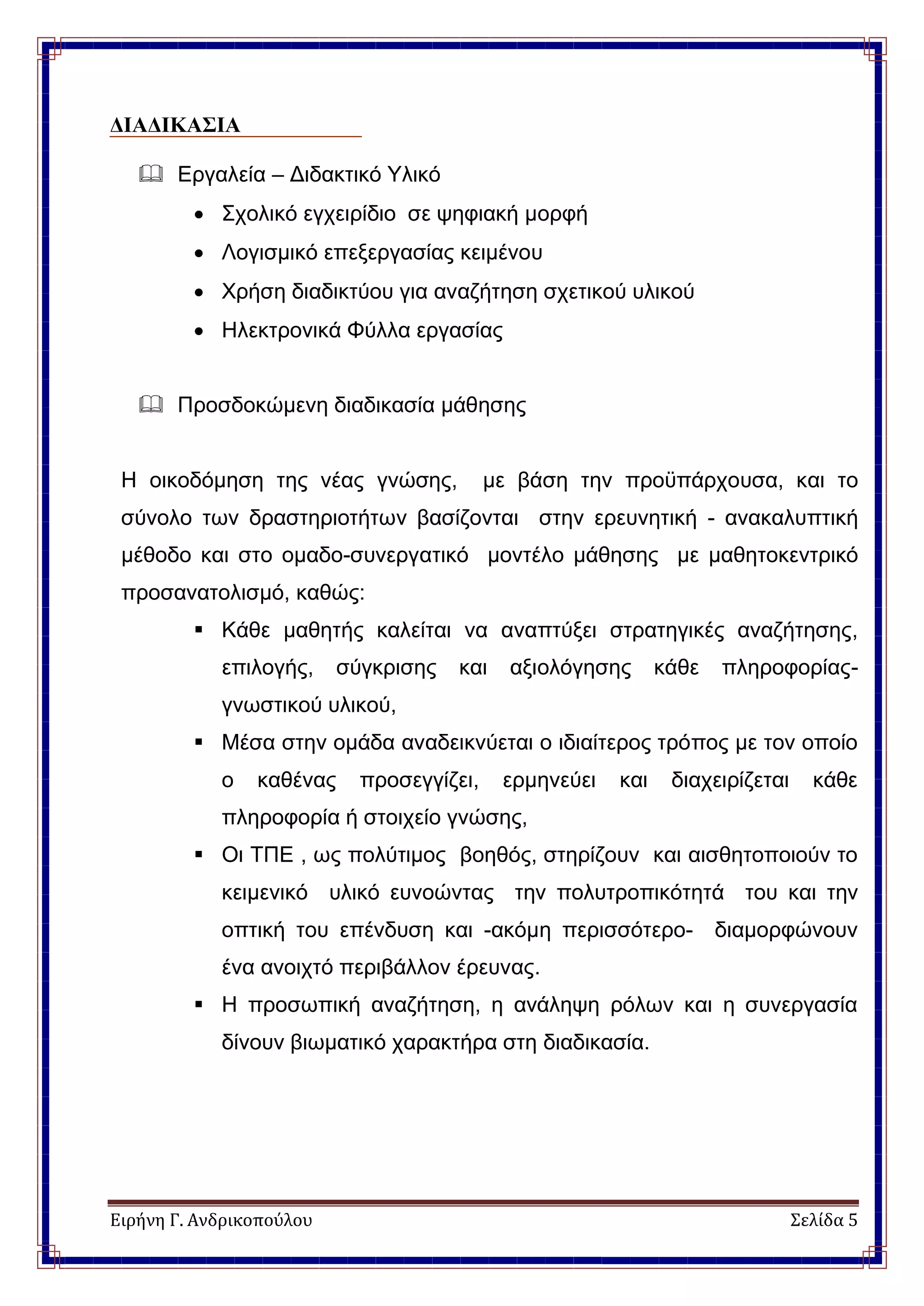 Ειρήνη Γ. Ανδρικοπούλου Σελίδα 5
ΔΙΑΔΙΚΑΣΙΑ
 Εργαλεία – Διδακτικό Υλικό
 Σχολικό εγχειρίδιο σε ψηφιακή μορφή
 Λογισμικό επεξεργασίας κειμένου
 Χρήση διαδικτύου για αναζήτηση σχετικού υλικού
 Ηλεκτρονικά Φύλλα εργασίας
 Προσδοκώμενη διαδικασία μάθησης
Η οικοδόμηση της νέας γνώσης, με βάση την προϋπάρχουσα, και το
σύνολο των δραστηριοτήτων βασίζονται στην ερευνητική - ανακαλυπτική
μέθοδο και στο ομαδο-συνεργατικό μοντέλο μάθησης με μαθητοκεντρικό
προσανατολισμό, καθώς:
 Κάθε μαθητής καλείται να αναπτύξει στρατηγικές αναζήτησης,
επιλογής, σύγκρισης και αξιολόγησης κάθε πληροφορίας-
γνωστικού υλικού,
 Μέσα στην ομάδα αναδεικνύεται ο ιδιαίτερος τρόπος με τον οποίο
ο καθένας προσεγγίζει, ερμηνεύει και διαχειρίζεται κάθε
πληροφορία ή στοιχείο γνώσης,
 Οι ΤΠΕ , ως πολύτιμος βοηθός, στηρίζουν και αισθητοποιούν το
κειμενικό υλικό ευνοώντας την πολυτροπικότητά του και την
οπτική του επένδυση και -ακόμη περισσότερο- διαμορφώνουν
ένα ανοιχτό περιβάλλον έρευνας.
 Η προσωπική αναζήτηση, η ανάληψη ρόλων και η συνεργασία
δίνουν βιωματικό χαρακτήρα στη διαδικασία.
 