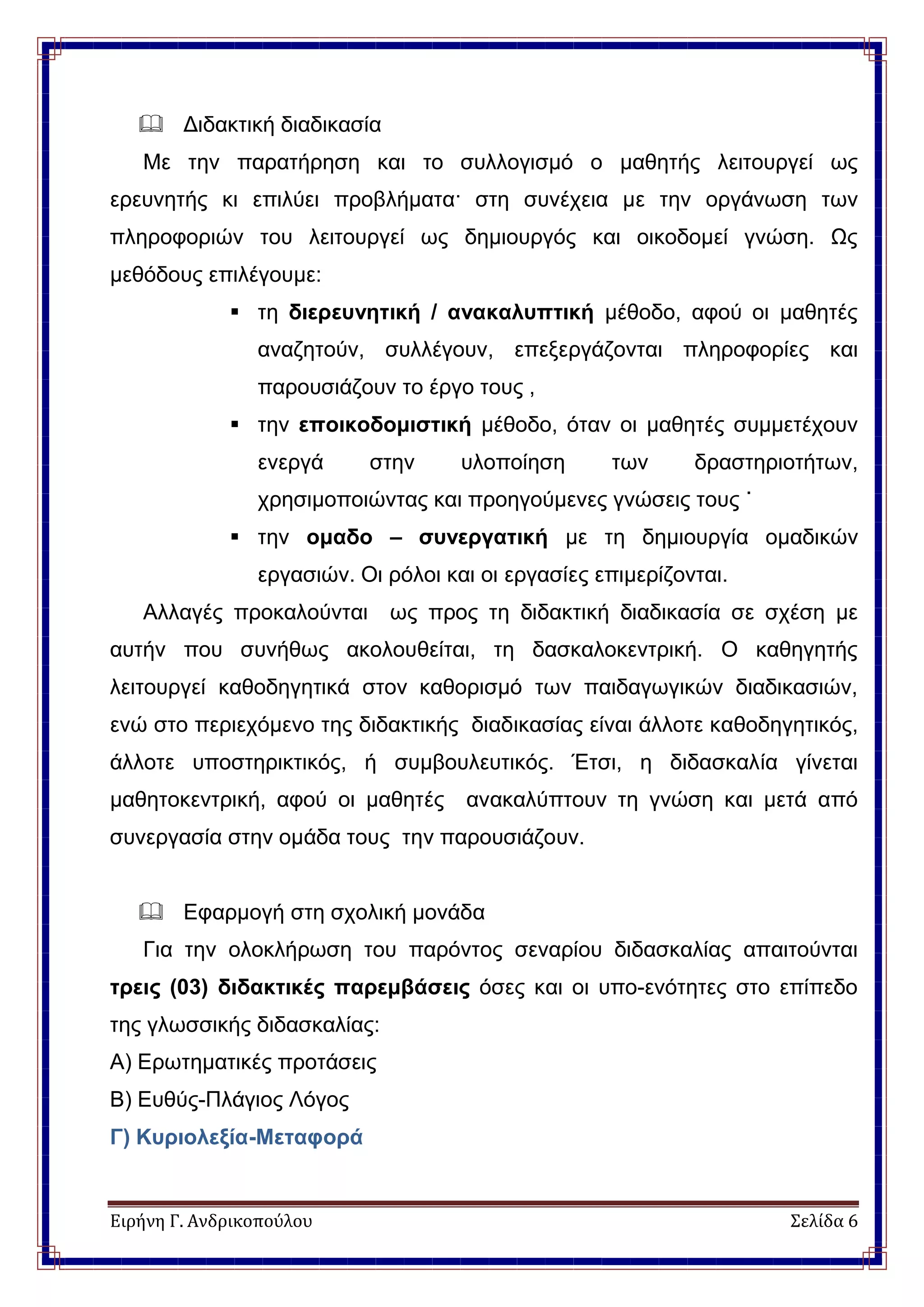 Ειρήνη Γ. Ανδρικοπούλου Σελίδα 6
 Διδακτική διαδικασία
Με την παρατήρηση και το συλλογισμό ο μαθητής λειτουργεί ως
ερευνητής κι επιλύει προβλήματα· στη συνέχεια με την οργάνωση των
πληροφοριών του λειτουργεί ως δημιουργός και οικοδομεί γνώση. Ως
μεθόδους επιλέγουμε:
 τη διερευνητική / ανακαλυπτική μέθοδο, αφού οι μαθητές
αναζητούν, συλλέγουν, επεξεργάζονται πληροφορίες και
παρουσιάζουν το έργο τους ,
 την εποικοδομιστική μέθοδο, όταν οι μαθητές συμμετέχουν
ενεργά στην υλοποίηση των δραστηριοτήτων,
χρησιμοποιώντας και προηγούμενες γνώσεις τους ˙
 την ομαδο – συνεργατική με τη δημιουργία ομαδικών
εργασιών. Οι ρόλοι και οι εργασίες επιμερίζονται.
Αλλαγές προκαλούνται ως προς τη διδακτική διαδικασία σε σχέση με
αυτήν που συνήθως ακολουθείται, τη δασκαλοκεντρική. Ο καθηγητής
λειτουργεί καθοδηγητικά στον καθορισμό των παιδαγωγικών διαδικασιών,
ενώ στο περιεχόμενο της διδακτικής διαδικασίας είναι άλλοτε καθοδηγητικός,
άλλοτε υποστηρικτικός, ή συμβουλευτικός. Έτσι, η διδασκαλία γίνεται
μαθητοκεντρική, αφού οι μαθητές ανακαλύπτουν τη γνώση και μετά από
συνεργασία στην ομάδα τους την παρουσιάζουν.
 Εφαρμογή στη σχολική μονάδα
Για την ολοκλήρωση του παρόντος σεναρίου διδασκαλίας απαιτούνται
τρεις (03) διδακτικές παρεμβάσεις όσες και οι υπο-ενότητες στο επίπεδο
της γλωσσικής διδασκαλίας:
Α) Ερωτηματικές προτάσεις
Β) Ευθύς-Πλάγιος Λόγος
Γ) Κυριολεξία-Μεταφορά
 