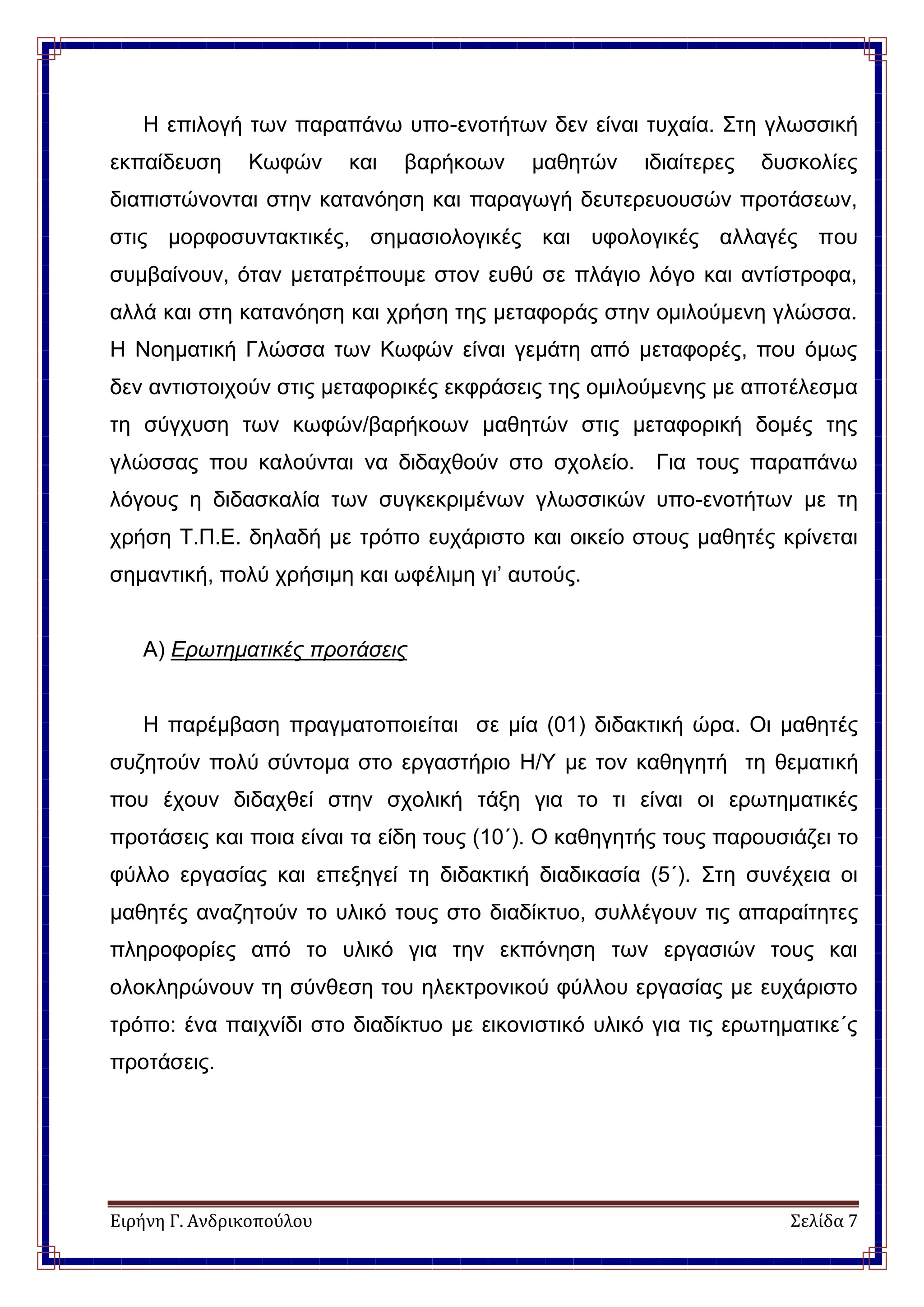 Ειρήνη Γ. Ανδρικοπούλου Σελίδα 7
Η επιλογή των παραπάνω υπο-ενοτήτων δεν είναι τυχαία. Στη γλωσσική
εκπαίδευση Κωφών και βαρήκοων μαθητών ιδιαίτερες δυσκολίες
διαπιστώνονται στην κατανόηση και παραγωγή δευτερευουσών προτάσεων,
στις μορφοσυντακτικές, σημασιολογικές και υφολογικές αλλαγές που
συμβαίνουν, όταν μετατρέπουμε στον ευθύ σε πλάγιο λόγο και αντίστροφα,
αλλά και στη κατανόηση και χρήση της μεταφοράς στην ομιλούμενη γλώσσα.
Η Νοηματική Γλώσσα των Κωφών είναι γεμάτη από μεταφορές, που όμως
δεν αντιστοιχούν στις μεταφορικές εκφράσεις της ομιλούμενης με αποτέλεσμα
τη σύγχυση των κωφών/βαρήκοων μαθητών στις μεταφορική δομές της
γλώσσας που καλούνται να διδαχθούν στο σχολείο. Για τους παραπάνω
λόγους η διδασκαλία των συγκεκριμένων γλωσσικών υπο-ενοτήτων με τη
χρήση Τ.Π.Ε. δηλαδή με τρόπο ευχάριστο και οικείο στους μαθητές κρίνεται
σημαντική, πολύ χρήσιμη και ωφέλιμη γι’ αυτούς.
Α) Ερωτηματικές προτάσεις
Η παρέμβαση πραγματοποιείται σε μία (01) διδακτική ώρα. Οι μαθητές
συζητούν πολύ σύντομα στο εργαστήριο Η/Υ με τον καθηγητή τη θεματική
που έχουν διδαχθεί στην σχολική τάξη για το τι είναι οι ερωτηματικές
προτάσεις και ποια είναι τα είδη τους (10΄). Ο καθηγητής τους παρουσιάζει το
φύλλο εργασίας και επεξηγεί τη διδακτική διαδικασία (5΄). Στη συνέχεια οι
μαθητές αναζητούν το υλικό τους στο διαδίκτυο, συλλέγουν τις απαραίτητες
πληροφορίες από το υλικό για την εκπόνηση των εργασιών τους και
ολοκληρώνουν τη σύνθεση του ηλεκτρονικού φύλλου εργασίας με ευχάριστο
τρόπο: ένα παιχνίδι στο διαδίκτυο με εικονιστικό υλικό για τις ερωτηματικε΄ς
προτάσεις.
 