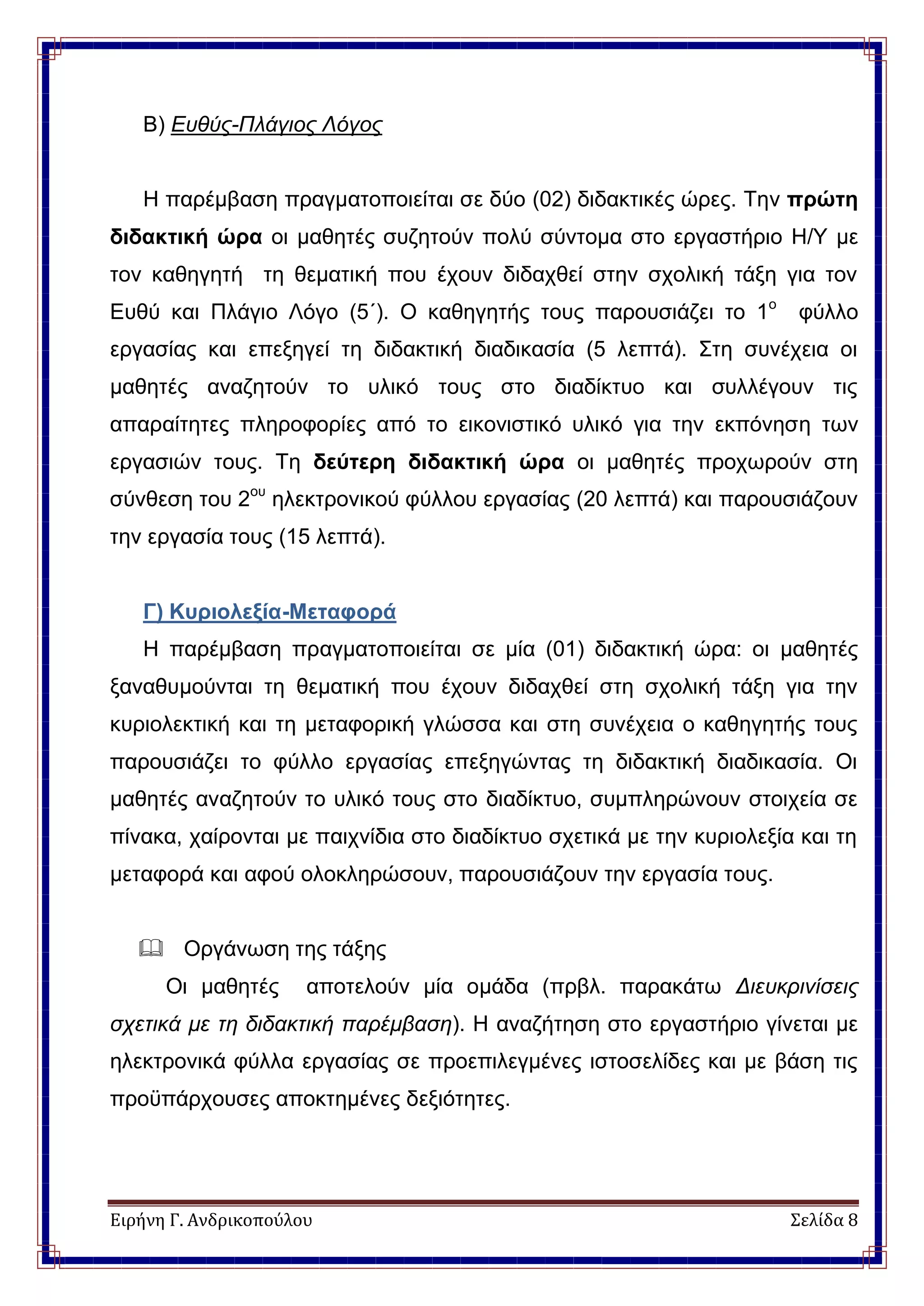 Ειρήνη Γ. Ανδρικοπούλου Σελίδα 8
Β) Ευθύς-Πλάγιος Λόγος
Η παρέμβαση πραγματοποιείται σε δύο (02) διδακτικές ώρες. Την πρώτη
διδακτική ώρα οι μαθητές συζητούν πολύ σύντομα στο εργαστήριο Η/Υ με
τον καθηγητή τη θεματική που έχουν διδαχθεί στην σχολική τάξη για τον
Ευθύ και Πλάγιο Λόγο (5΄). Ο καθηγητής τους παρουσιάζει το 1ο
φύλλο
εργασίας και επεξηγεί τη διδακτική διαδικασία (5 λεπτά). Στη συνέχεια οι
μαθητές αναζητούν το υλικό τους στο διαδίκτυο και συλλέγουν τις
απαραίτητες πληροφορίες από το εικονιστικό υλικό για την εκπόνηση των
εργασιών τους. Τη δεύτερη διδακτική ώρα οι μαθητές προχωρούν στη
σύνθεση του 2ου
ηλεκτρονικού φύλλου εργασίας (20 λεπτά) και παρουσιάζουν
την εργασία τους (15 λεπτά).
Γ) Κυριολεξία-Μεταφορά
Η παρέμβαση πραγματοποιείται σε μία (01) διδακτική ώρα: οι μαθητές
ξαναθυμούνται τη θεματική που έχουν διδαχθεί στη σχολική τάξη για την
κυριολεκτική και τη μεταφορική γλώσσα και στη συνέχεια ο καθηγητής τους
παρουσιάζει το φύλλο εργασίας επεξηγώντας τη διδακτική διαδικασία. Οι
μαθητές αναζητούν το υλικό τους στο διαδίκτυο, συμπληρώνουν στοιχεία σε
πίνακα, χαίρονται με παιχνίδια στο διαδίκτυο σχετικά με την κυριολεξία και τη
μεταφορά και αφού ολοκληρώσουν, παρουσιάζουν την εργασία τους.
 Οργάνωση της τάξης
Οι μαθητές αποτελούν μία ομάδα (πρβλ. παρακάτω Διευκρινίσεις
σχετικά με τη διδακτική παρέμβαση). Η αναζήτηση στο εργαστήριο γίνεται με
ηλεκτρονικά φύλλα εργασίας σε προεπιλεγμένες ιστοσελίδες και με βάση τις
προϋπάρχουσες αποκτημένες δεξιότητες.
 