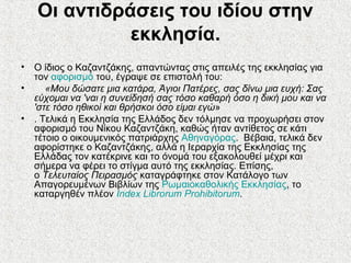 Οι αντιδράσεις του ιδίου στην
εκκλησία.
• Ο ίδιος ο Καζαντζάκης, απαντώντας στις απειλές της εκκλησίας για
τον αφορισμό του, έγραψε σε επιστολή του:
• «Μου δώσατε μια κατάρα, Άγιοι Πατέρες, σας δίνω μια ευχή: Σας
εύχομαι να 'ναι η συνείδησή σας τόσο καθαρή όσο η δική μου και να
'στε τόσο ηθικοί και θρήσκοι όσο είμαι εγώ»
• . Τελικά η Εκκλησία της Ελλάδος δεν τόλμησε να προχωρήσει στον
αφορισμό του Νίκου Καζαντζάκη, καθώς ήταν αντίθετος σε κάτι
τέτοιο ο οικουμενικός πατριάρχης Αθηναγόρας. Βέβαια, τελικά δεν
αφορίστηκε ο Καζαντζάκης, αλλά η Ιεραρχία της Εκκλησίας της
Ελλάδας τον κατέκρινε και το όνομά του εξακολουθεί μέχρι και
σήμερα να φέρει το στίγμα αυτό της εκκλησίας. Επίσης,
ο Τελευταίος Πειρασμός καταγράφτηκε στον Κατάλογο των
Απαγορευμένων Βιβλίων της Ρωμαιοκαθολικής Εκκλησίας, το
καταργηθέν πλέον Index Librorum Prohibitorum.
 