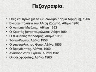 Πεζογραφία.
• Όφις και Κρίνο [με το ψευδώνυμο Κάρμα Νιρβαμή], 1906
• Βίος και πολιτεία του Αλέξη Ζορμπά, Αθήνα 1946
• Ο καπετάν Μιχάλης, Αθήνα 1953
• Ο Χριστός ξανασταυρώνεται, Αθήνα1954
• Ο τελευταίος πειρασμός, Αθήνα 1955
• Τόντα-Ράμπα, Αθήνα 1956
• Ο φτωχούλης του Θεού, Αθήνα 1956
• Ο Βραχόκηπος, Αθήνα, 1960
• Αναφορά στον Γκρέκο, Αθήνα 1961
• Οι αδερφοφάδες, Αθήνα 1963
 