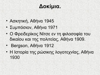 Δοκίμια.
• Ασκητική, Αθήνα 1945
• Συμπόσιον, Αθήνα 1971
• Ο Φρειδερίκος Νίτσε εν τη φιλοσοφία του
δικαίου και της πολιτείας, Αθήνα 1909.
• Bergson, Αθήνα 1912
• Η Ιστορία της ρώσικης λογοτεχνίας, Αθήνα
1930
 