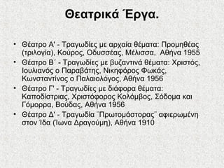 Θεατρικά Έργα.
• Θέατρο Α' - Τραγωδίες με αρχαία θέματα: Προμηθέας
(τριλογία), Κούρος, Οδυσσέας, Μέλισσα, Αθήνα 1955
• Θέατρο Β΄ - Τραγωδίες με βυζαντινά θέματα: Χριστός,
Ιουλιανός ο Παραβάτης, Νικηφόρος Φωκάς,
Κωνσταντίνος ο Παλαιολόγος, Αθήνα 1956
• Θέατρο Γ' - Τραγωδίες με διάφορα θέματα:
Καποδίστριας, Χριστόφορος Κολόμβος, Σόδομα και
Γόμορρα, Βούδας, Αθήνα 1956
• Θέατρο Δ' - Τραγωδία ¨Πρωτομάστορας¨ αφιερωμένη
στον Ίδα (Ίωνα Δραγούμη), Αθήνα 1910
 