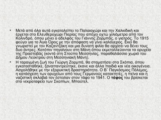 • Μετά από όλα αυτά εγκαταλείπει το Παλαιοχώρι και την Χαλκιδική και
έρχεται στο Ελευθεροχώρι Πιερίας που απέχει οχτώ χιλιόμετρα από τον
Κολινδρό, όπου μένει ο αδελφός του Γιάννης Ζορμπάς, ο γιατρός. Το 1915
φεύγει για το Άγιο Όρος με την απόφαση να γίνει καλόγερος. Εκεί θα
γνωριστεί με τον Καζαντζάκη και μια δυνατή φιλία θα αρχίσει να δένει τους
δυο άντρες. Κατόπιν πηγαίνουν στη Μάνη όπου εκμεταλλεύονται τα ορυχεία
της Πραστοβάς (κοντά στη Στούπα Μεσσηνίας, παραθαλάσσιο χωριό του
Δήμου Λεύκτρου στη Μεσσηνιακή Μάνη).
• Η ταραγμένη ζωή του Γιώργη Ζορμπά, θα σταματήσει στα Σκόπια, όπου
εγκαταστάθηκε, ξαναπαντρεύτηκε, έκανε και άλλα παιδιά και νέα οικογένεια.
Ασχολήθηκε με την εξορυκτική δραστηριότητα. Ο Β΄ Παγκόσμιος Πόλεμος,
η κατάσχεση των ορυχείων από τους Γερμανούς κατακτητές, η πείνα και η
ναζιστική σκλαβιά τον έστειλαν στον τάφο το 1941. Ο τάφος του βρίσκεται
στο νεκροταφείο των Σκοπίων, Μπούτελ.
 