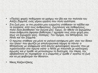 • «Πολλές φορές πεθύμησα να γράψω τον βίο και την πολιτεία του
Αλέξη Ζορμπά, ενός γέρου εργάτη που πολύ αγάπησα.
• Στη ζωή μου, οι πιο μεγάλοι μου ευεργέτες στάθηκαν τα ταξίδια και
τα ονείρατα· από τους ανθρώπους, ζωντανούς και πεθαμένους,
πολύ λίγοι βοήθησαν τον αγώνα μου. Όμως, αν ήθελα να ξεχωρίσω
ποιοι άνθρωποι άφησαν βαθύτερα τ' αχνάρια τους στην ψυχή μου,
ίσως να ξεχώριζα τρεις, τέσσερις: Τον Όμηρο, τον Μπέρξονα, τον
Νίτσε και τον Ζορμπά.
• Ο πρώτος στάθηκε για μένα το γαληνό κατάφωτο μάτι -σαν τον δίσκο
του ήλιου- που φωτίζει με απολυτρωτικιά λάμψη τα πάντα· ο
Μπέρξονας με αλάφρωσε από άλυτες φιλοσοφικές αγωνίες που με
τυραννούσαν στα πρώτα νιάτα· ο Νίτσε με πλούτισε με καινούριες
αγωνίες και μ' έμαθε να μετουσιώνω τη δυστυχία, την πίκρα, την
αβεβαιότητα σε περηφάνια· κι ο Ζορμπάς μ' έμαθε ν' αγαπώ τη ζωή
και να μη φοβούμαι τον θάνατο».
• Νίκος Καζαντζάκης
 