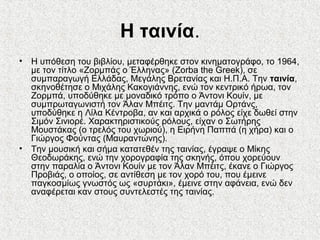 Η ταινία.
• Η υπόθεση του βιβλίου, μεταφέρθηκε στον κινηματογράφο, το 1964,
με τον τίτλο «Ζορμπάς ο Έλληνας» (Zorba the Greek), σε
συμπαραγωγή Ελλάδας, Μεγάλης Βρετανίας και Η.Π.Α. Την ταινία,
σκηνοθέτησε ο Μιχάλης Κακογιάννης, ενώ τον κεντρικό ήρωα, τον
Ζορμπά, υποδύθηκε με μοναδικό τρόπο ο Άντονι Κουίν, με
συμπρωταγωνιστή τον Άλαν Μπέιτς. Την μαντάμ Ορτάνς,
υποδύθηκε η Λίλα Κέντροβα, αν και αρχικά ο ρόλος είχε δωθεί στην
Σιμόν Σινιορέ. Χαρακτηριστικούς ρόλους, είχαν ο Σωτήρης
Μουστάκας (ο τρελός του χωριού), η Ειρήνη Παππά (η χήρα) και ο
Γιώργος Φούντας (Μαυραντώνης).
• Την μουσική και σήμα κατατεθέν της ταινίας, έγραψε ο Μίκης
Θεοδωράκης, ενώ την χορογραφία της σκηνής, όπου χορεύουν
στην παραλία ο Άντονι Κουίν με τον Άλαν Μπέιτς, έκανε ο Γιώργος
Προβιάς, ο οποίος, σε αντίθεση με τον χορό του, που έμεινε
παγκοσμίως γνωστός ως «συρτάκι», έμεινε στην αφάνεια, ενώ δεν
αναφέρεται καν στους συντελεστές της ταινίας.
 
