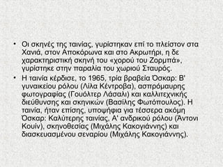 • Οι σκηνές της ταινίας, γυρίστηκαν επί το πλείστον στα
Χανιά, στον Αποκόρωνα και στο Ακρωτήρι, η δε
χαρακτηριστική σκηνή του «χορού του Ζορμπά»,
γυρίστηκε στην παραλία του χωριού Σταυρός.
• Η ταινία κέρδισε, το 1965, τρία βραβεία Όσκαρ: Β'
γυναικείου ρόλου (Λίλα Κέντροβα), ασπρόμαυρης
φωτογραφίας (Γουόλτερ Λάσαλι) και καλλιτεχνικής
διεύθυνσης και σκηνικών (Βασίλης Φωτόπουλος). Η
ταινία, ήταν επίσης, υποψήφια για τέσσερα ακόμη
Όσκαρ: Καλύτερης ταινίας, Α' ανδρικού ρόλου (Άντονι
Κουίν), σκηνοθεσίας (Μιχάλης Κακογιάννης) και
διασκευασμένου σεναρίου (Μιχάλης Κακογιάννης).
 