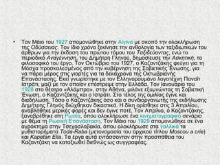 • Τον Μάιο του 1927 απομονώθηκε στην Αίγινα με σκοπό την ολοκλήρωση
της Οδύσσειας. Τον ίδιο χρόνο ξεκίνησε την ανθολογία των ταξιδιωτικών του
άρθρων για την έκδοση του πρώτου τόμου του Ταξιδεύοντας, ενώ το
περιοδικό Αναγέννηση, του Δημήτρη Γληνού, δημοσίευσε την Aσκητική, το
φιλοσοφικό του έργο. Τον Οκτώβριο του 1927, ο Καζαντζάκης φεύγει για τη
Μόσχα προσκαλεσμένος από την κυβέρνηση της Σοβιετικής Ένωσης, για
να πάρει μέρος στις γιορτές για τα δεκάχρονα της Οκτωβριανής
Επανάστασης. Εκεί γνωρίστηκε με τον Ελληνορουμάνο λογοτέχνη Παναΐτ
Ιστράτι, μαζί με τον οποίον επέστρεψε στην Ελλάδα. Τον Ιανουάριο του
1928 στο θέατρο «Αλάμπρα», στην Αθήνα, μιλάνε εξυμνώντας τη Σοβιετική
Ένωση, ο Καζαντζάκης και ο Ιστράτι. Στο τέλος της ομιλίας έγινε και
διαδήλωση. Τόσο ο Καζαντζάκης όσο και ο συνδιοργανωτής της εκδήλωσης
Δημήτρης Γληνός διώχθηκαν δικαστικά. Η δίκη ορίσθηκε στις 3 Απριλίου,
αναβλήθηκε μερικές φορές και δεν έγινε ποτέ. Τον Απρίλιο, ο Καζαντζάκης,
ξαναβρέθηκε στη Ρωσία, όπου ολοκλήρωσε ένα κινηματογραφικό σενάριο
με θέμα τη Ρωσική Επανάσταση. Τον Μάιο του 1929 απομονώθηκε σε ένα
αγρόκτημα στην Τσεχοσλοβακία, όπου ολοκλήρωσε στα γαλλικά τα
μυθιστορήματα Toda-Raba (μετονομασία του αρχικού τίτλου Moscou a crie)
και Kapetan Elia. Τα έργα αυτά εντάσσονταν στην προσπάθεια του
Καζαντζάκη να καταξιωθεί διεθνώς ως συγγραφέας.
 