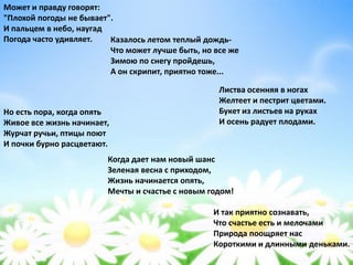 Может и правду говорят:
"Плохой погоды не бывает".
И пальцем в небо, наугад
Погода часто удивляет. Казалось летом теплый дождь-
Что может лучше быть, но все же
Зимою по снегу пройдешь,
А он скрипит, приятно тоже...
Листва осенняя в ногах
Желтеет и пестрит цветами.
Букет из листьев на руках
И осень радует плодами.
Но есть пора, когда опять
Живое все жизнь начинает,
Журчат ручьи, птицы поют
И почки бурно расцветают.
Когда дает нам новый шанс
Зеленая весна с приходом,
Жизнь начинается опять,
Мечты и счастье с новым годом!
И так приятно сознавать,
Что счастье есть и мелочами
Природа поощряет нас
Короткими и длинными деньками.
 