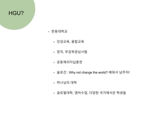 • 한동대학교
• 인성교육, 융합교육
• 정직, 무감독양심시험
• 공동체리더십훈련
• 슬로건 : Why not change the world? 배워서 남주자!
• 하나님의 대학
• 글로벌대학, 영어수업, 다양한 국가에서온 학생들
HGU?
 