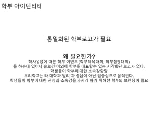 학부 아이덴티티
통일화된 학부로고가 필요
왜 필요한가?
학사일정에 따른 학부 이벤트 (학부체육대회, 학부합창대회)
를 하는데 있어서 슬로건 이외에 학부를 대표할수 있는 시각화된 로고가 없다.
학생들이 학부에 대한 소속감함양
우리학교는 타 대학과 달리 과 중심이 아닌 팀중심으로 움직인다.
학생들이 학부에 대한 관심과 소속감을 가지게 하기 위해선 학부의 브랜딩이 필요
 