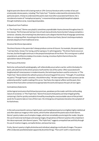 EnglishpoetJohnDonne leftalastingmarkon 17th Centuryliterature withanumberof wry yet
emotionallyintense poems,including“The Triple Fool.”Tobetterunderstandthe elementsof this
particularpoem,ithelpstounderstandthe poeticstyle mostoftenassociatedwithDonne.He is
consideredamasterof “metaphysical poetry,”amovementthatexploredphilosophical subjects
throughmeditative verse,reasoningandparadox.
A Departure FromTradition
In “The Triple Fool,”Donne usesplayful,sometimesunpredictable rhymeschemesthroughouttwo11-
line stanzas.The firsttwoand lasttwo linesof eachstanzadirectlyrhyme butdon’talwayscomplete a
sentence.Likewise,the remaininglinesalternatetosucha degree thatthe flow of language sometimes
takeson a skippingeffect.Accordingtothe Academyof AmericanPoets,Donne’stechniquemarkeda
dramaticdeparture fromtraditional verse.
Structure ReinforcesSpeculation
The directrhymesinthe poemdon’talwaysproduce asense of closure.Forexample,the poemopens:
“I am two fools,Iknow/ For loving,andforsayingso/ In whiningpoetry.”The directrhyme occurson
line two,butthe thoughtcontinuesinthe prepositionalphrase of line three.Thisrunningoveriscalled
enjambment,andDonne employsittocreate a musing,circuitousrhythmthatreinforcesthe
speculative nature of the poem.
The Processof the Artist
Notto be confusedwithautobiography,self-referentialityoccurswhenawriter,withinthe bodyof a
work,callsattentiontothe artisticprocessitself andthe role of the author.Oftenassociatedwith
heightenedself-consciousnessinmodernistworks,the technique hasbeenusedforcenturies.In“The
Triple Fool,”Donne detailsthe catharticprocessof convertinggriefintoverse:“Ithought,if Icoulddraw
my pains/ Throughrhyme’svexation,Ishouldthemallay.”He laterexploreshow suchaprocesscan be
undone byanother’spublicreadingof hisverse.Twofools,the original suffererandthe poet,then
become three foolswhensomeoneelseappropriatesthe workandexposesthe painall overagain.
ContradictoryStatements
Unlike logical conclusionsthatfollowclearpremises,paradoxesjarthe readerwiththe confounding
nature of existence.In“The Triple Fool,”Donne firstassertsthatpoetrycanhelpmitigate griefby
containingit.Buthe quicklycontradictshimselfbyrevealingthe unaccountable nature of the printed
word;for hispoemstake on livesof theirown.Hisinitial geniusof expressionbecomesthe symptomof
hisfoolishness.
In the earlyseventeenth-century,Englishpoetsusedmetaphysical poetrytoenlightenhighlyintellectual
and oftenabstruse imageryintheirworks,whichfurther advancedthe poeticstyle of JohnDonne.
Donne’spoetrymakesuse of complex images,whichare remarkablyconvincingtothe reader.Despite
the use of extensive techniquesandvaryingimages,the greatnessof Donne’spoetryisthe simplicityin
the ideas expressed.JohnDonne’spoem, “The Triple Fool,”suggestsunrequitedlove andfollythrough
hisuse of creative imagery,sorrowful diction,andassertive tone.
Firstly,Donne'spoetryishighlydistinctiveandindividual,adoptingamultitude of images.The poem
offerselaborate parallelsbetweenapparentlydissimilarthings,“Thenasth’earth’sinwardnarrow
 