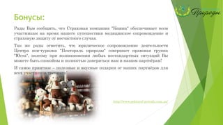 Бонусы:
Рады Вам сообщить, что Страховая компания "Княжа" обеспечивает всем
участникам на время нашего путешествия медицинское сопровождение и
страховую защиту от несчастного случая.
Так же рады отметить, что юридическое сопровождение деятельности
Центра пси-туризма "Пектораль природы" совершает правовая группа
"Юста", поэтому при возникновении любых нестандартных ситуаций Вы
можете быть спокойны и полностью довериться нам и нашим партнёрам!
И самое приятное – полезные и вкусные подарки от наших партнёров для
всех участников тренинга!
http://www.pektoral-prirodu.com.ua/
 