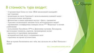 В стоимость тура входит:
- 4 тренинговых блока по теме «Мой жизненный сценарий»;
- арт-терапия;
- медитация на свечу (тратака) с использованием поющей чаши ;
- 4 увлекательные экскурсии.
- фотосессии в самых красивых местах + фото с тренингов;
- 3-разовое полноценное питание (есть вегетарианское меню);
- проживание в комфортных номерах отеля *** "Водоспад" со всеми
удобствами;
- пользование бассейном 18*8 м, финскими саунами, бильярдом,
настольным теннисом, дартсом, тренажерным залом;
- презенты от партнёров программы;
- вечерний весёлый досуг в каминном зале;
- страховка на время путешествия.
Вам не нужно беспокоится ни о чём, мы сделали это за Вас! Поехали с
нами!
http://www.pektoral-prirodu.com.ua/
 