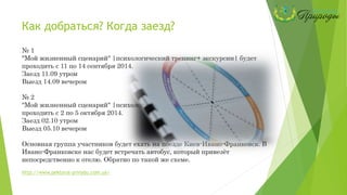 Как добраться? Когда заезд?
№ 1
"Мой жизненный сценарий" |психологический тренинг+ экскурсии| будет
проходить с 11 по 14 сентября 2014.
Заезд 11.09 утром
Выезд 14.09 вечером
№ 2
"Мой жизненный сценарий" |психологический тренинг+ экскурсии| будет
проходить с 2 по 5 октября 2014.
Заезд 02.10 утром
Выезд 05.10 вечером
Основная группа участников будет ехать на поезде Киев-Ивано-Франковск. В
Ивано-Франковске нас будет встречать автобус, который привезёт
непосредственно к отелю. Обратно по такой же схеме.
http://www.pektoral-prirodu.com.ua/
 