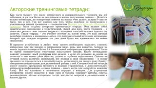 Авторские тренинговые тетради:
Как часто бывает, что после интересного и содержательного тренинга мы всё
забываем, и уж тем более не воплощаем в жизнь полученные знания… Остаётся
только мотивация, но конкретных ответов на вопрос «что делать дальше?» как не
было, так и нет. Так вот именно для того, чтобы подобное не происходило с
участниками наших тренингов – специалистом Центра пси туризма «Пектораль
природы» были созданы авторские тренинговые тетради. Они являют собой
практическое дополнение к теоретической, общей для всех, части тренинга – и
помогают решить свои личные вопросы с которыми каждый человек пришел на
занятие. Такая тетрадь – это учебное пособие на узкую тему, это ваш личный
решебник проблем и жизненных задач, это дополнительный источник мотивации,
который при каждом открытии его уже дома будет вас вдохновлять на новые
свершения.
В процессе углубления в любую тему просто необходимо выделять главное,
интересное для вас именно в письменном виде, ведь, как известно, человек не
может держать в памяти более 3-4 блоков новой информации одновременно! Часто
во время тренинг-блока участники испытывают инсайт. Будто неожиданно
находит решение своей проблемы или задачи, и если это решение во время не
записать – оно может уйти обратно, далеко в глубины подсознания. Однако не
лучший выход хаотично записывать всё подряд в свой ежедневник – к концу
тренинга он превратиться в нечитабельную, исписанную на скорую руку бумагу,
совершенно непригодную для дальнейшей работы с ней. Специальные же тетради
имеют помимо программы тренинга и важные упражнения, и дополнительную
интересную информацию, а самое главное – много места для записей по каждому
блоку. Всё это изложено в логическом порядке, с юмором. Для упрощения
восприятия многое подается в виде схем и таблиц, содержит цитаты, советы,
рекомендации, чёткие алгоритмы, тесты, чек-листы, вопросы к размышлению и
многое другое.
 
