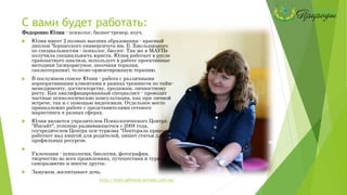С вами будет работать:
Федоренко Юлия - психолог, бизнес-тренер, коуч.
 Юлия имеет 2 полных высших образования - красный
диплом Черкасского университета им. Б. Хмельницкого
по специальностям - психолог, биолог. Так же в МАУПе
получила специальность юриста. Юлия работает в русле
транзактного анализа, использует в работе проективные
методики (психорисунок, песочная терапия,
сказкотерапия), телесно-ориентированую терапию.
 В послужном списке Юлии - работа с различными
корпоративными клиентами в рамках тренингов по тайм-
менеджменту, достигаторству, продажам, личностному
росту. Как квалифицированный специалист - проводит
частные психологические консультации, как при личной
встрече, так и с помощью видеосвязи. Отдельное место
принадлежит работе с представителями сетевого
маркетинга в разных сферах.
 Юлия является учредителем Психологического Центра
"Инсайт", успешно развивающегося с 2008 года,
соучредителем Центра пси-туризма "Пектораль природы",
работает над книгой для родителей, пишет статьи для
профильных ресурсов.

Увлечения - психология, биология, фотография,
творчество во всех проявлениях, путешествия и туризм,
саморазвитие и многое другое.
 Замужем, воспитывает дочь.
http://www.pektoral-prirodu.com.ua/
 