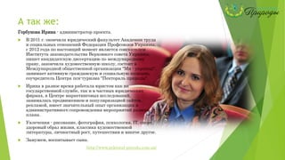 А так же:
Горбунова Ирина - администратор проекта.
 В 2011 г. окончила юридический факультет Академии труда
и социальных отношений Федерации Профсоюзов Украины,
с 2012 года по настоящий момент является соискателем
Института законодательства Верховного совета Украины,
пишет кандидатскую диссертацию по международному
праву, закончила художественную школу, состоит в
Международной общественной организации "Ми - українці",
занимает активную гражданскую и социальную позицию,
соучредитель Центра пси-туризма "Пектораль природы".
 Ирина в разное время работала юристом как на
государственной службе, так и в частных юридических
фирмах, в Центре маркетинговых исследований,
занималась продвижением и популяризацией сайтов,
рекламой, имеет значительный опыт организации и
административного сопровождения мероприятий разного
плана.
 Увлечения - рисование, фотография, психология, ІТ, спорт,
здоровый образ жизни, классика художественной
литературы, личностный рост, путешествия и многое другое.
 Замужем, воспитывает сына.
http://www.pektoral-prirodu.com.ua/
 