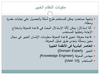 ‫الخبير‬ ‫النظام‬ ‫مكونات‬
‫اجهة‬‫و‬‫مستخدم‬:‫م‬ ‫إجابات‬ ‫علي‬ ‫الحصول‬‫و‬ ‫أسئلة‬ ‫ح‬‫طر‬ ‫للمستخدم‬ ‫يمكن‬‫ة‬‫ر‬‫فس‬
‫ومعللة‬.
‫استدالل‬ ‫ألة‬:‫فة‬‫ر‬‫المع‬ ‫قاعدة‬ ‫في‬ ‫البحث‬ ‫اإلستدالل‬ ‫أللة‬ ‫يمكن‬‫است‬‫و‬‫نتاج‬
‫وتعليلها‬ ‫اإلجابة‬‫للمستخدم‬.
‫فة‬‫ر‬‫مع‬ ‫قاعدة‬:‫مج‬ ‫في‬ ‫الخبير‬ ‫اإلنسان‬ ‫معلومات‬ ‫فة‬‫ر‬‫المع‬ ‫قاعدة‬ ‫تحوي‬‫ال‬
‫فة‬‫ر‬‫المع‬ ‫تمثيل‬ ‫طرق‬ ‫بإحدى‬ ‫وممثلة‬ ‫معين‬.
‫األنظمة‬ ‫في‬ ‫البشرية‬ ‫العناصر‬‫ة‬‫الخبير‬
‫الخبير‬(Domain Expert)
‫فة‬‫ر‬‫المع‬ ‫مهندس‬(Knowledge Engineer)
‫المستخدم‬(User 10)
 