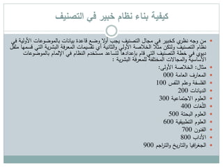 ‫التصنيف‬ ‫في‬ ‫خبير‬ ‫نظام‬ ‫بناء‬ ‫كيفية‬
‫بالموضوعات‬ ‫بيانات‬ ‫قاعدة‬ ‫وضع‬ ‫ال‬‫و‬‫أ‬ ‫يجب‬ ‫التصنيف‬ ‫مجال‬ ‫في‬ ‫كخبير‬ ‫ي‬‫نظر‬ ‫وجه‬ ‫من‬‫في‬ ‫األولية‬
‫ي‬‫ر‬‫البش‬ ‫المعرفة‬ ‫تقسيمات‬ ‫أي‬ ‫الثانية‬‫و‬ ‫األولي‬ ‫الخالصة‬ ‫مثال‬ ‫ولتكن‬ ‫التصنيف‬ ‫نظام‬‫ملفل‬ ‫قسمها‬ ‫التي‬ ‫ة‬
‫بالمو‬ ‫اإللمام‬ ‫في‬ ‫النظام‬ ‫مستخدم‬ ‫لتساعد‬ ‫بإعدادها‬ ‫قام‬ ‫التي‬ ‫التصنيف‬ ‫خطة‬ ‫في‬ ‫ديوي‬‫ضوعات‬
‫ية‬‫ر‬‫البش‬ ‫للمعرفة‬ ‫المختلفة‬ ‫المجاالت‬‫و‬ ‫األساسية‬:
‫مثال‬:‫األولى‬ ‫الخالصة‬:
‫المعارف‬‫العامة‬000
‫الفلسفة‬‫فس‬ّ‫الن‬ ‫وعلم‬100
‫الديانات‬200
‫العلوم‬‫االجتماعية‬300
‫غات‬ّ‫ل‬‫ال‬400
‫العلوم‬‫البحتة‬500
‫العلوم‬‫التطبيقية‬600
‫الفنون‬700
‫األداب‬800
‫افيا‬‫ر‬‫الجغ‬‫اجم‬‫ر‬‫الت‬‫و‬ ‫يخ‬‫ر‬‫التا‬‫و‬900
 