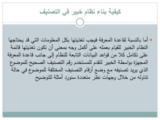 ‫التصنيف‬ ‫في‬ ‫خبير‬ ‫نظام‬ ‫بناء‬ ‫كيفية‬
‫أما‬‫الت‬ ‫المعلومات‬ ‫بكل‬ ‫تغذيتها‬ ‫فيجب‬ ‫فة‬‫ر‬‫المع‬ ‫لقاعدة‬ ‫بالنسبة‬‫يحتاجها‬ ‫قد‬ ‫ي‬
‫ت‬ ‫تكون‬ ‫أن‬ ‫بمعنى‬ ‫وجه‬ ‫أكمل‬ ‫على‬ ‫بعمله‬ ‫للقيام‬ ‫الخبير‬ ‫النظام‬‫قائمة‬ ‫غذيتها‬
‫قاع‬ ‫جانب‬ ‫إلى‬ ‫للنظام‬ ‫التابعة‬ ‫البيانات‬ ‫اعد‬‫و‬‫ق‬ ‫من‬ ‫كال‬ ‫تكامل‬ ‫على‬‫فة‬‫ر‬‫المع‬ ‫دة‬
‫الص‬ ‫التصنيف‬ ‫رقم‬ ‫للمستخدم‬ ‫لتقدم‬ ‫الخبير‬ ‫اسطة‬‫و‬‫ب‬ ‫ة‬‫ز‬‫المجه‬‫ع‬‫للموضو‬ ‫حيح‬
‫للمو‬ ‫المختلفة‬ ‫التصنيف‬ ‫قام‬‫ر‬‫أ‬ ‫وضع‬ ‫مع‬ ‫تصنيفه‬ ‫يد‬‫ر‬‫ي‬ ‫الذي‬‫حالة‬ ‫في‬ ‫ع‬‫ضو‬
‫للتوضيح‬ ‫أمثلة‬ ‫سنورد‬ ‫متعددة‬ ‫نظر‬ ‫وجهات‬ ‫خالل‬ ‫من‬ ‫تناوله‬
 